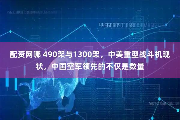 配资网哪 490架与1300架，中美重型战斗机现状，中国空军领先的不仅是数量