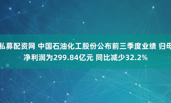 私募配资网 中国石油化工股份公布前三季度业绩 归母净利润为299.84亿元 同比减少32.2%