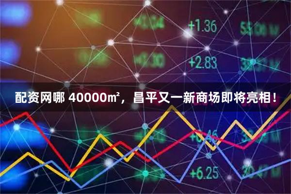 配资网哪 40000㎡，昌平又一新商场即将亮相！