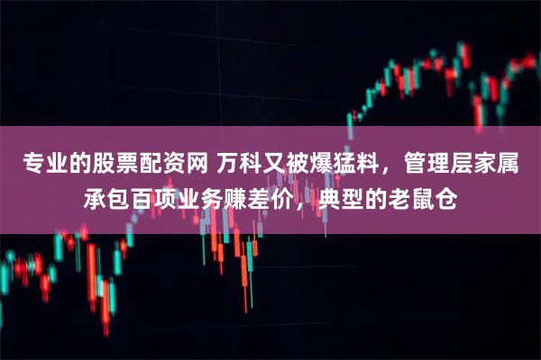 专业的股票配资网 万科又被爆猛料，管理层家属承包百项业务赚差价，典型的老鼠仓