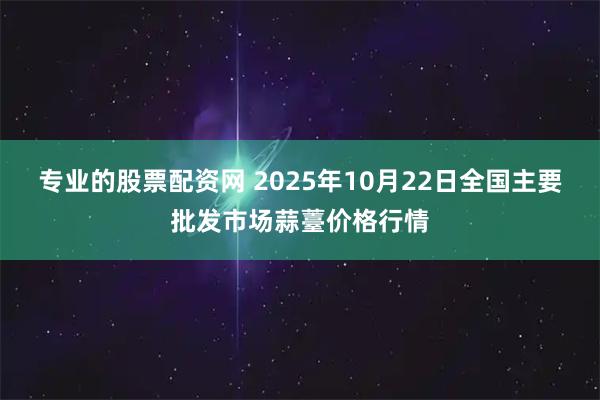 专业的股票配资网 2025年10月22日全国主要批发市场蒜薹价格行情