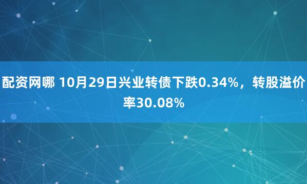 配资网哪 10月29日兴业转债下跌0.34%，转股溢价率30.08%