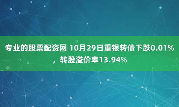专业的股票配资网 10月29日重银转债下跌0.01%，转股溢价率13.94%