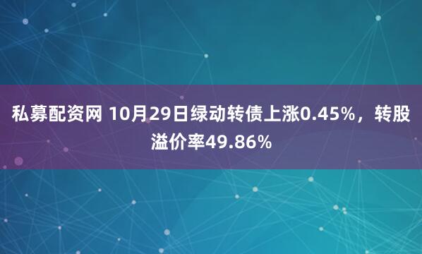 私募配资网 10月29日绿动转债上涨0.45%，转股溢价率49.86%