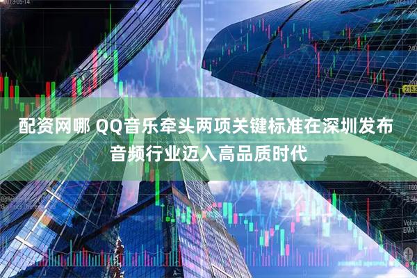 配资网哪 QQ音乐牵头两项关键标准在深圳发布 音频行业迈入高品质时代