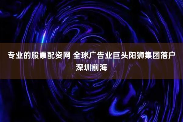 专业的股票配资网 全球广告业巨头阳狮集团落户深圳前海