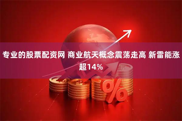 专业的股票配资网 商业航天概念震荡走高 新雷能涨超14%
