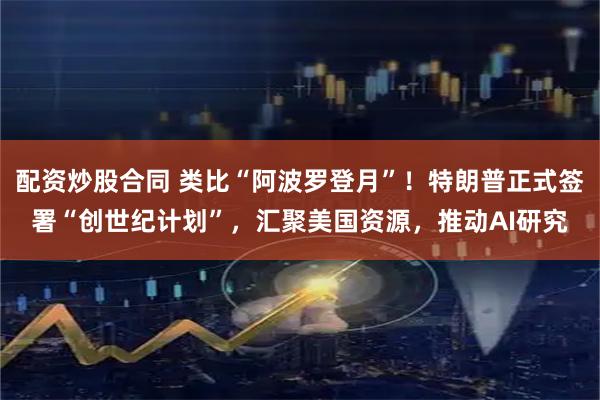 配资炒股合同 类比“阿波罗登月”！特朗普正式签署“创世纪计划”，汇聚美国资源，推动AI研究