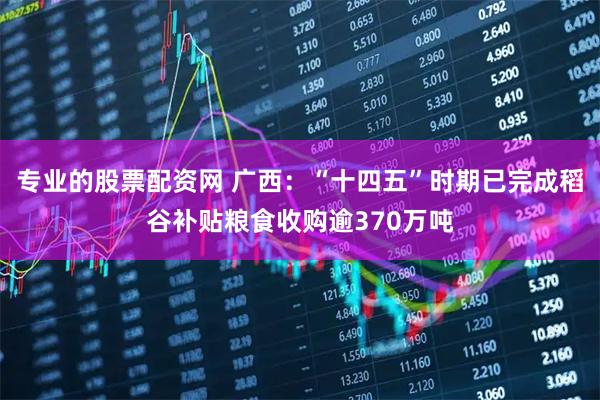 专业的股票配资网 广西：“十四五”时期已完成稻谷补贴粮食收购逾370万吨