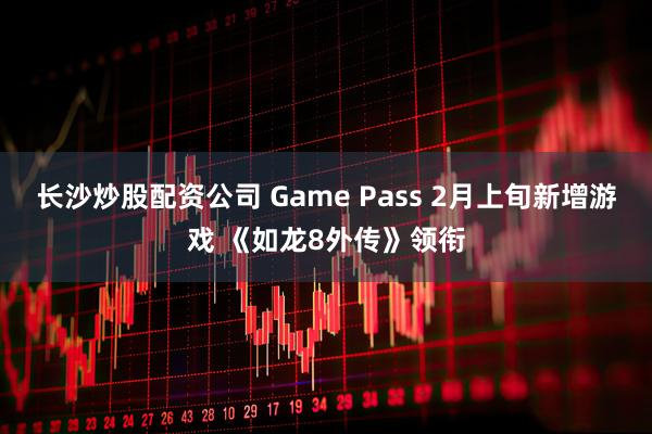 长沙炒股配资公司 Game Pass 2月上旬新增游戏 《如龙8外传》领衔