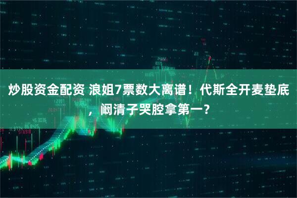 炒股资金配资 浪姐7票数大离谱！代斯全开麦垫底，阚清子哭腔拿第一？