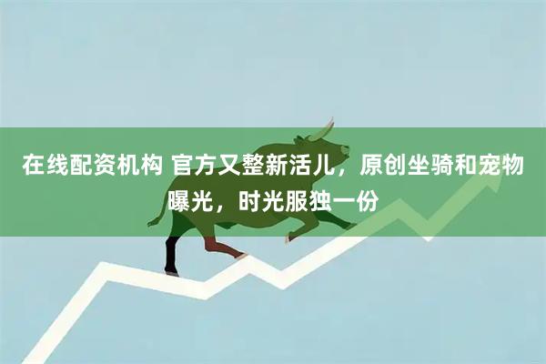 在线配资机构 官方又整新活儿，原创坐骑和宠物曝光，时光服独一份