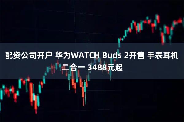 配资公司开户 华为WATCH Buds 2开售 手表耳机二合一 3488元起