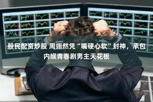 股民配资炒股 周翊然凭“嘴硬心软”封神，承包内娱青春剧男主天花板