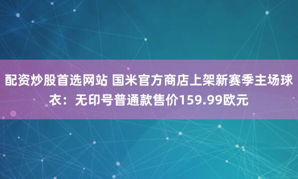 配资炒股首选网站 国米官方商店上架新赛季主场球衣：无印号普通款售价159.99欧元
