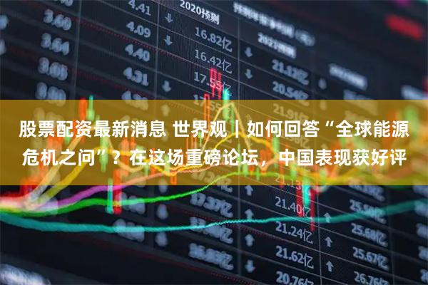股票配资最新消息 世界观｜如何回答“全球能源危机之问”？在这场重磅论坛，中国表现获好评