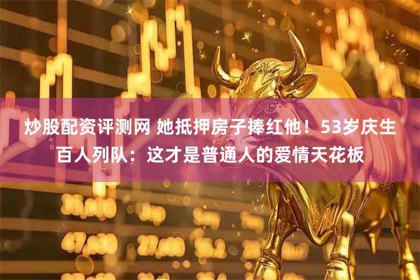炒股配资评测网 她抵押房子捧红他！53岁庆生百人列队：这才是普通人的爱情天花板