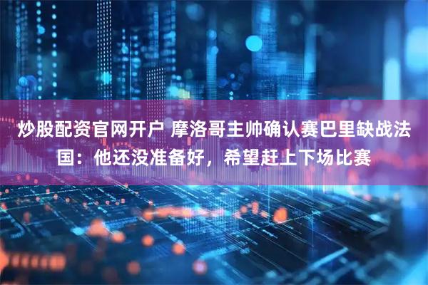 炒股配资官网开户 摩洛哥主帅确认赛巴里缺战法国：他还没准备好，希望赶上下场比赛