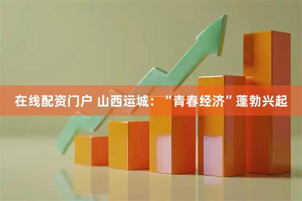 在线配资门户 山西运城：“青春经济”蓬勃兴起