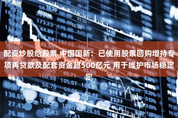 配资炒股给股票 中国国新：已使用股票回购增持专项再贷款及配套资金超500亿元 用于维护市场稳定