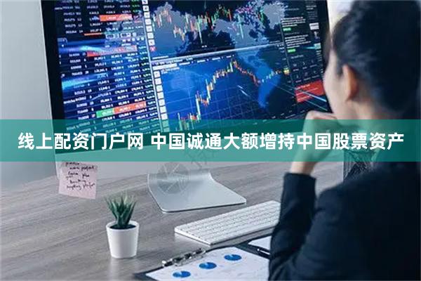 线上配资门户网 中国诚通大额增持中国股票资产