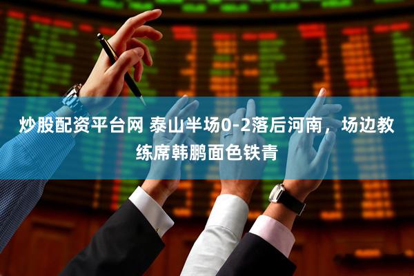 炒股配资平台网 泰山半场0-2落后河南，场边教练席韩鹏面色铁青
