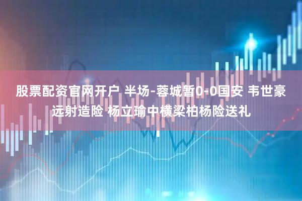 股票配资官网开户 半场-蓉城暂0-0国安 韦世豪远射造险 杨立瑜中横梁柏杨险送礼