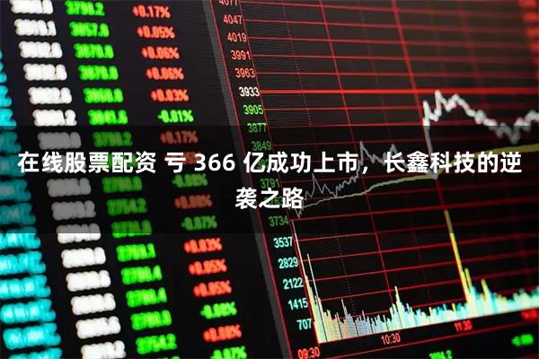 在线股票配资 亏 366 亿成功上市，长鑫科技的逆袭之路
