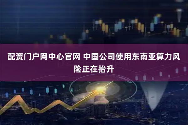 配资门户网中心官网 中国公司使用东南亚算力风险正在抬升