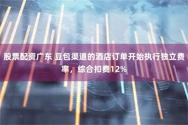 股票配资广东 豆包渠道的酒店订单开始执行独立费率，综合扣费12%