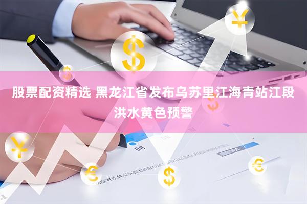 股票配资精选 黑龙江省发布乌苏里江海青站江段洪水黄色预警