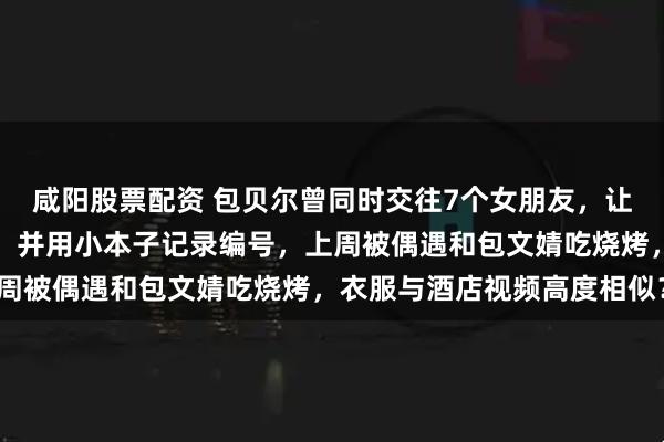 咸阳股票配资 包贝尔曾同时交往7个女朋友，让女生统一口径互称表妹，并用小本子记录编号，上周被偶遇和包文婧吃烧烤，衣服与酒店视频高度相似？