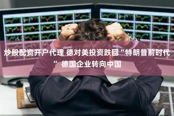 炒股配资开户代理 德对美投资跌回“特朗普前时代” 德国企业转向中国