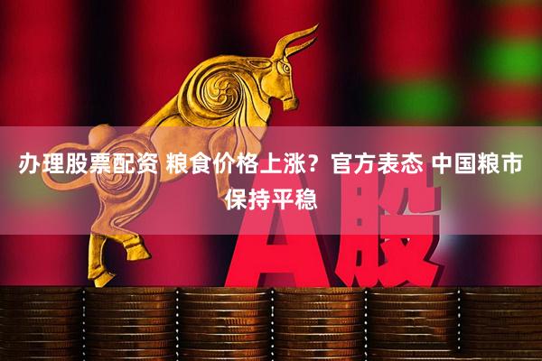 办理股票配资 粮食价格上涨？官方表态 中国粮市保持平稳