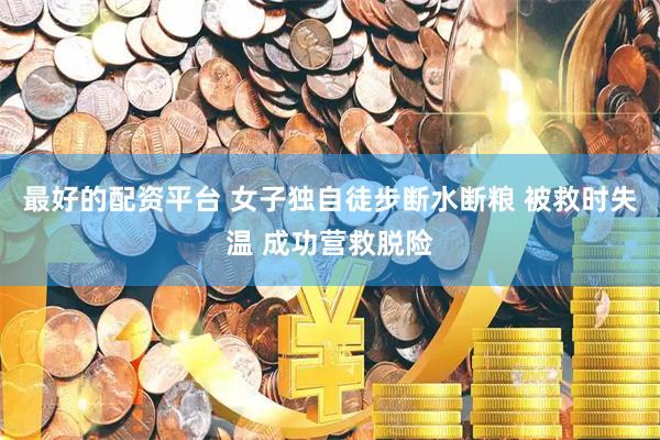最好的配资平台 女子独自徒步断水断粮 被救时失温 成功营救脱险