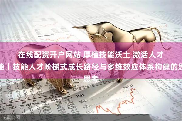 在线配资开户网站 厚植技能沃土 激活人才动能丨技能人才阶梯式成长路径与多维效应体系构建的思考
