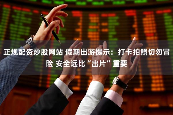 正规配资炒股网站 假期出游提示：打卡拍照切勿冒险 安全远比“出片”重要