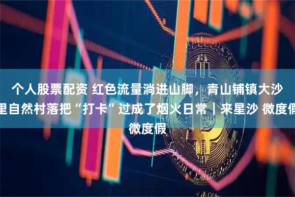 个人股票配资 红色流量淌进山脚,青山铺镇大沙里自然村落把“打卡”过成了烟火日常|来星沙 微度假