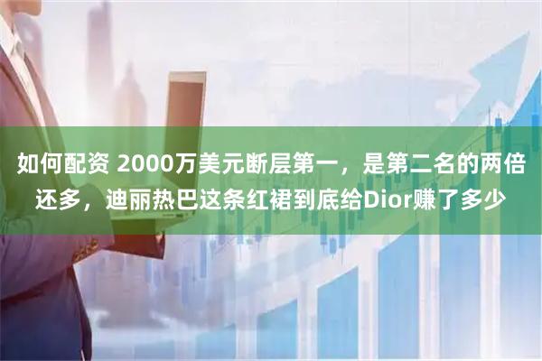 如何配资 2000万美元断层第一，是第二名的两倍还多，迪丽热巴这条红裙到底给Dior赚了多少