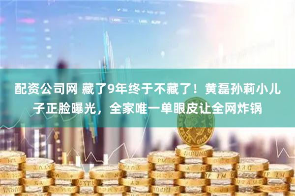 配资公司网 藏了9年终于不藏了！黄磊孙莉小儿子正脸曝光，全家唯一单眼皮让全网炸锅