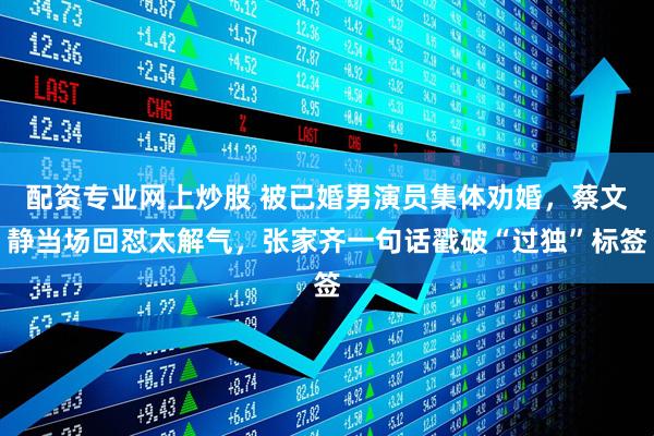 配资专业网上炒股 被已婚男演员集体劝婚，蔡文静当场回怼太解气，张家齐一句话戳破“过独”标签