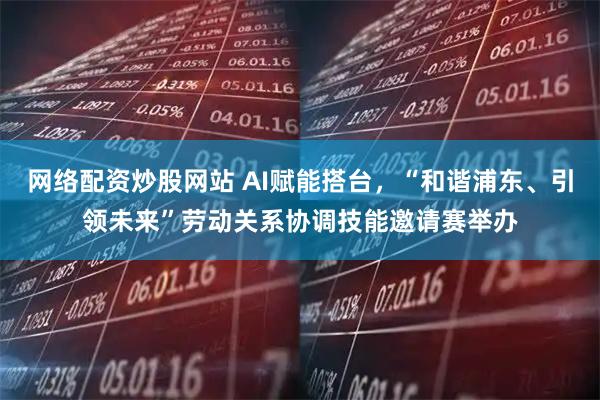 网络配资炒股网站 AI赋能搭台，“和谐浦东、引领未来”劳动关系协调技能邀请赛举办