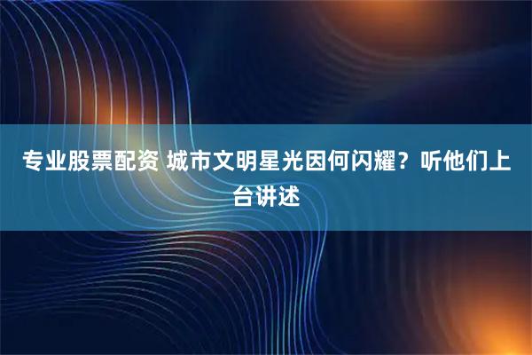 专业股票配资 城市文明星光因何闪耀？听他们上台讲述