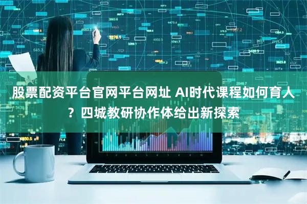股票配资平台官网平台网址 AI时代课程如何育人？四城教研协作体给出新探索
